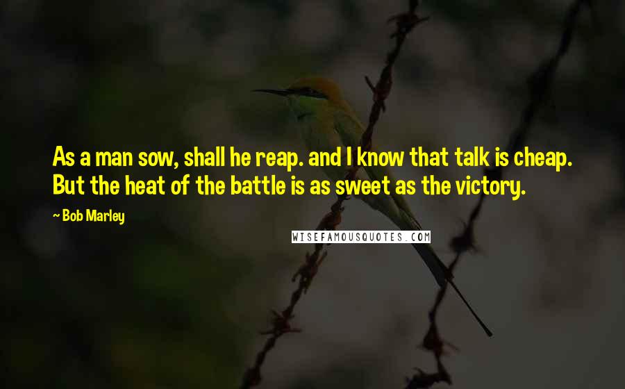 Bob Marley Quotes: As a man sow, shall he reap. and I know that talk is cheap. But the heat of the battle is as sweet as the victory.