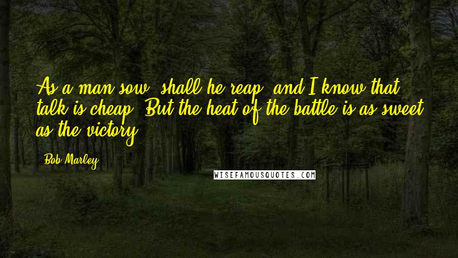 Bob Marley Quotes: As a man sow, shall he reap. and I know that talk is cheap. But the heat of the battle is as sweet as the victory.