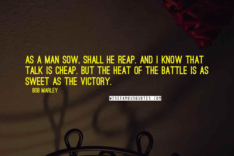 Bob Marley Quotes: As a man sow, shall he reap. and I know that talk is cheap. But the heat of the battle is as sweet as the victory.