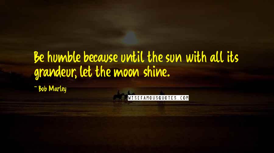 Bob Marley Quotes: Be humble because until the sun with all its grandeur, let the moon shine.