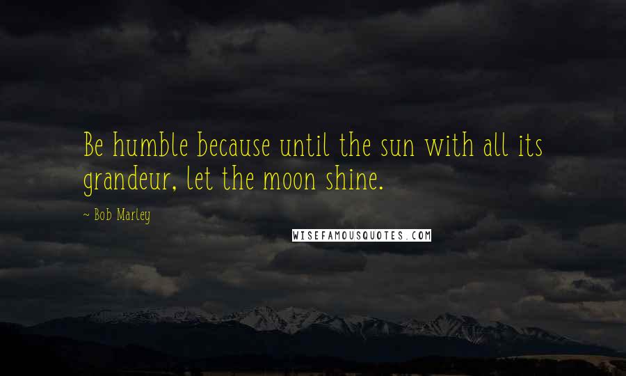 Bob Marley Quotes: Be humble because until the sun with all its grandeur, let the moon shine.