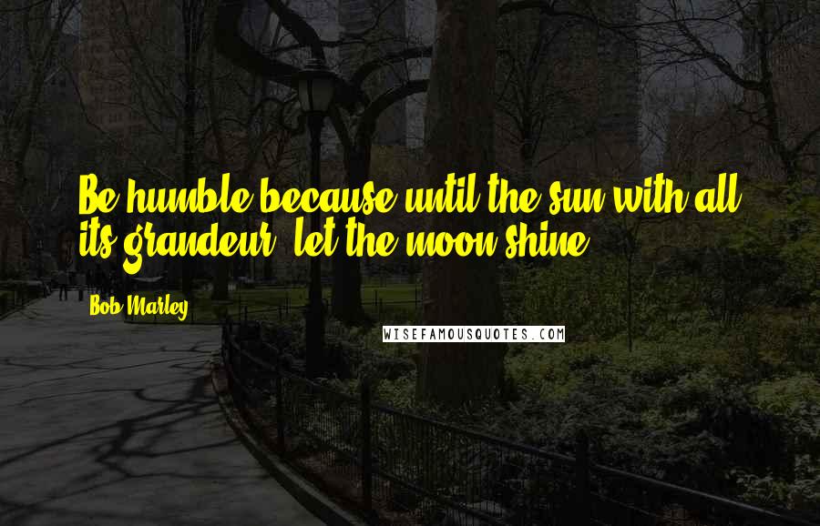 Bob Marley Quotes: Be humble because until the sun with all its grandeur, let the moon shine.