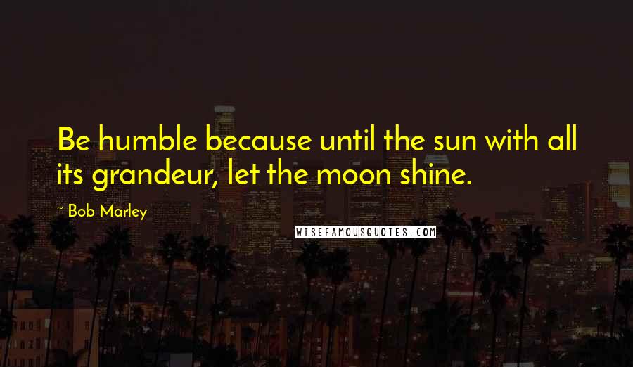 Bob Marley Quotes: Be humble because until the sun with all its grandeur, let the moon shine.