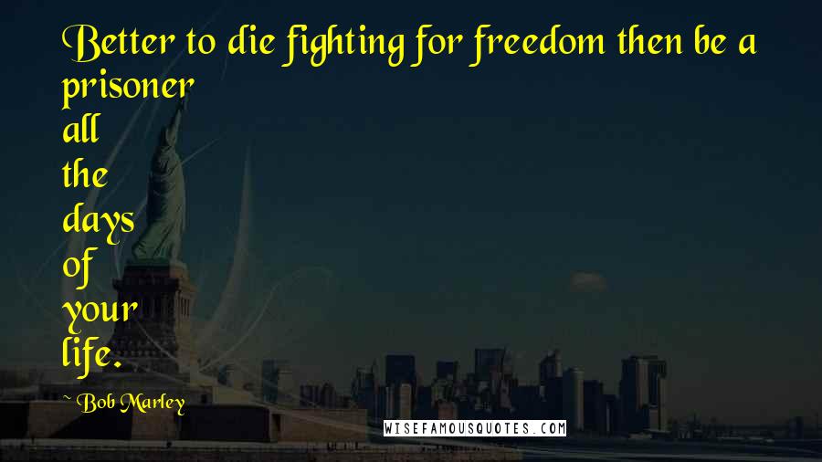 Bob Marley Quotes: Better to die fighting for freedom then be a prisoner all the days of your life.