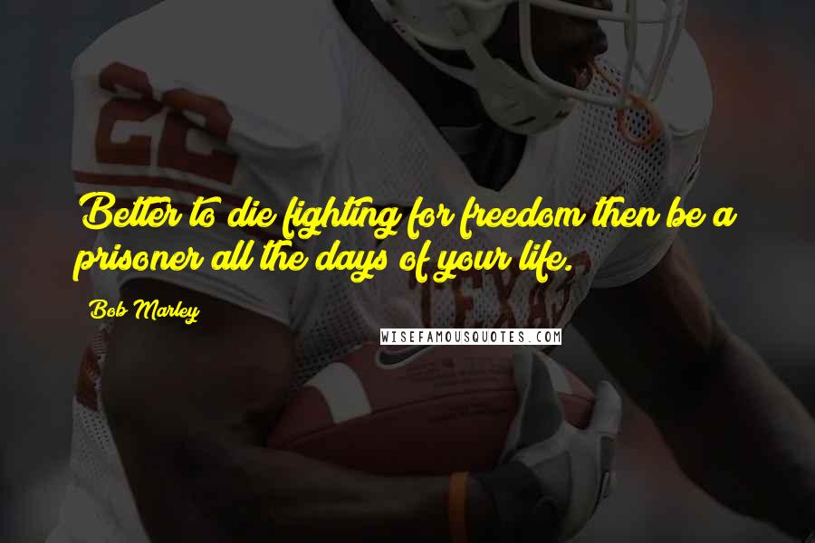 Bob Marley Quotes: Better to die fighting for freedom then be a prisoner all the days of your life.