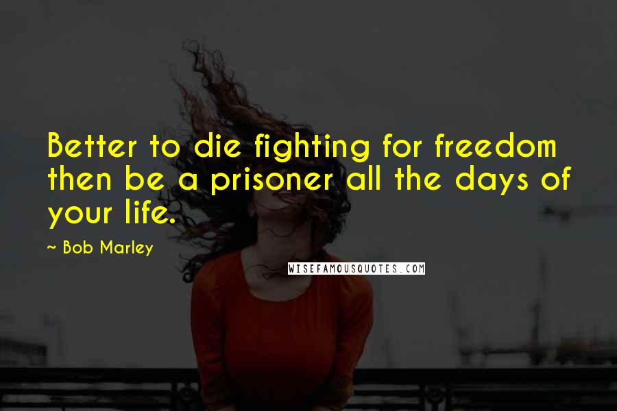 Bob Marley Quotes: Better to die fighting for freedom then be a prisoner all the days of your life.