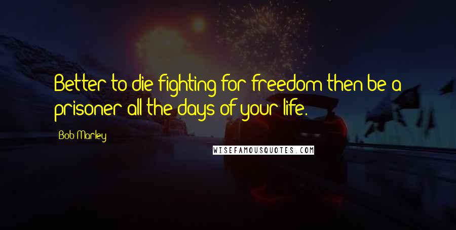 Bob Marley Quotes: Better to die fighting for freedom then be a prisoner all the days of your life.