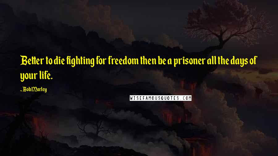 Bob Marley Quotes: Better to die fighting for freedom then be a prisoner all the days of your life.