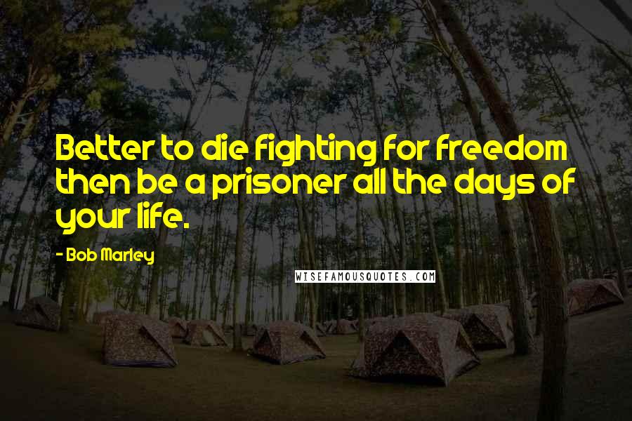 Bob Marley Quotes: Better to die fighting for freedom then be a prisoner all the days of your life.