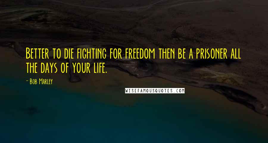 Bob Marley Quotes: Better to die fighting for freedom then be a prisoner all the days of your life.