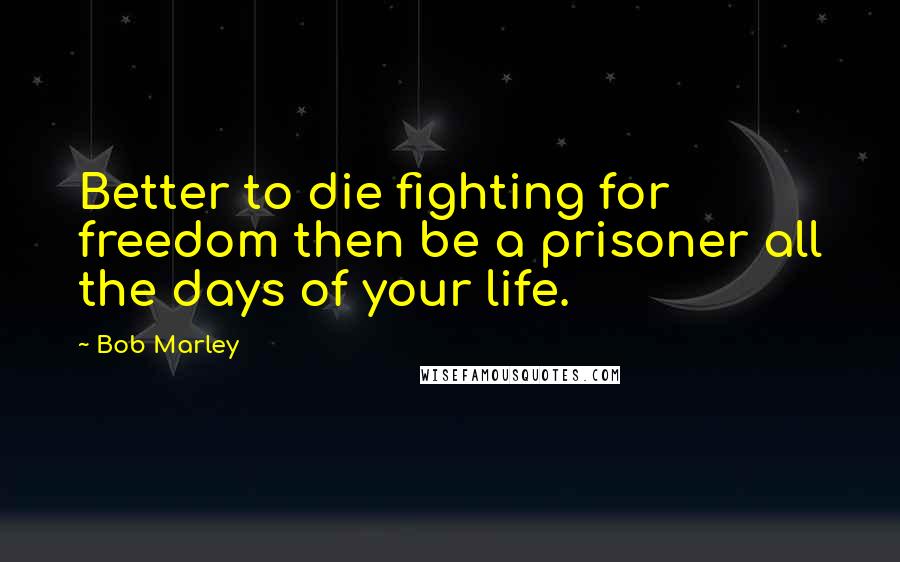 Bob Marley Quotes: Better to die fighting for freedom then be a prisoner all the days of your life.