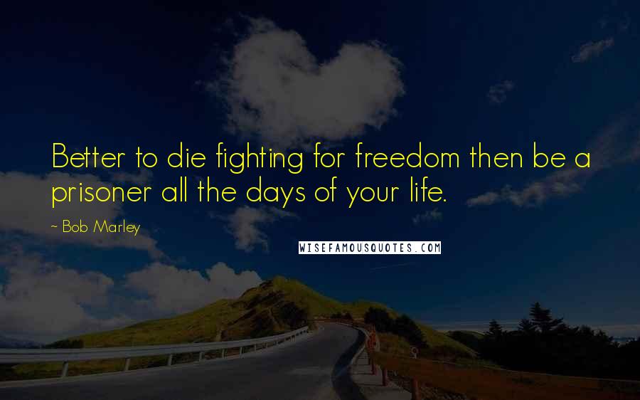 Bob Marley Quotes: Better to die fighting for freedom then be a prisoner all the days of your life.