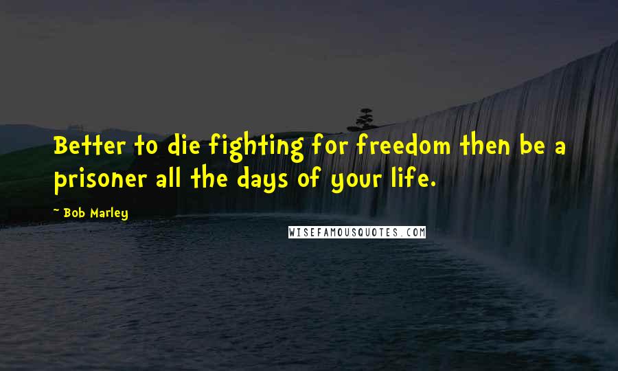 Bob Marley Quotes: Better to die fighting for freedom then be a prisoner all the days of your life.