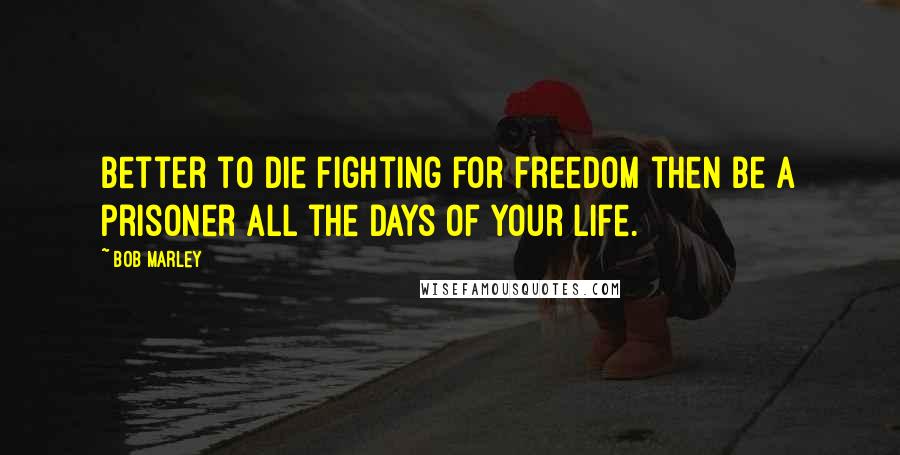 Bob Marley Quotes: Better to die fighting for freedom then be a prisoner all the days of your life.