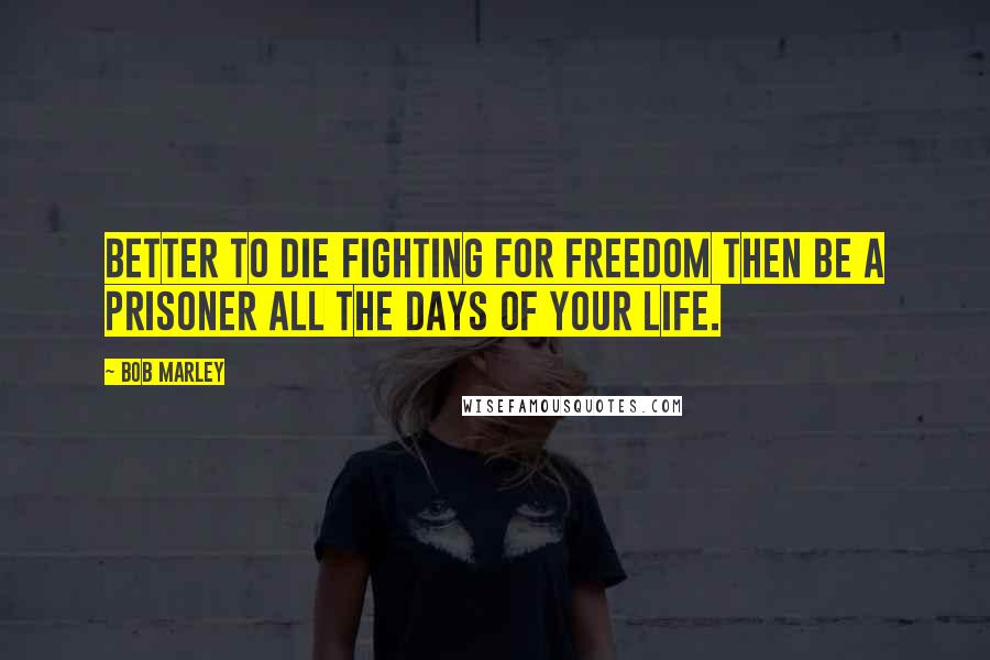 Bob Marley Quotes: Better to die fighting for freedom then be a prisoner all the days of your life.