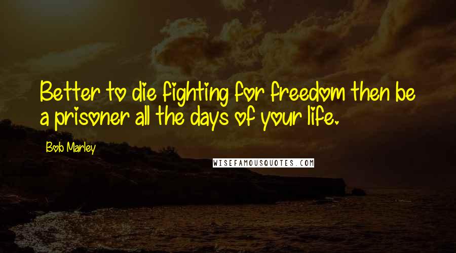 Bob Marley Quotes: Better to die fighting for freedom then be a prisoner all the days of your life.