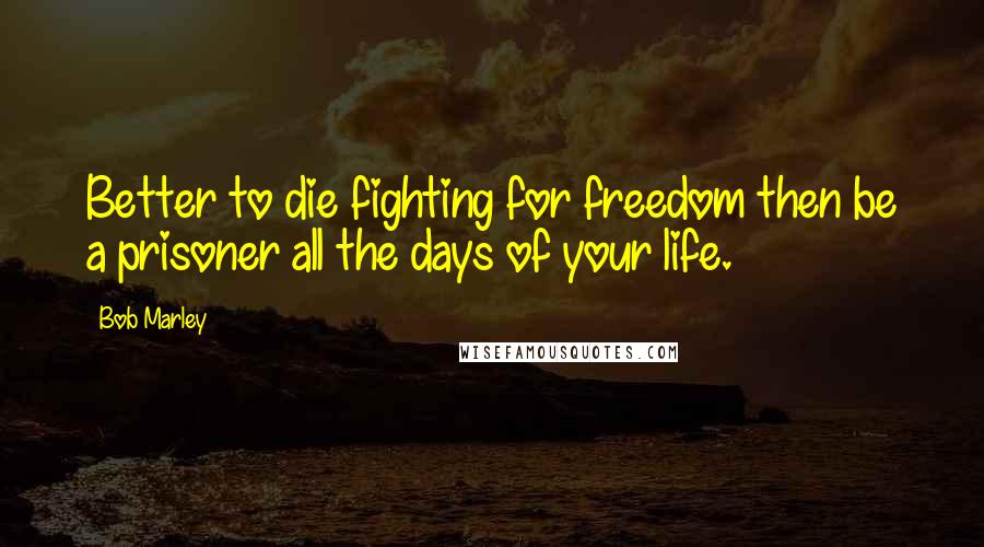 Bob Marley Quotes: Better to die fighting for freedom then be a prisoner all the days of your life.