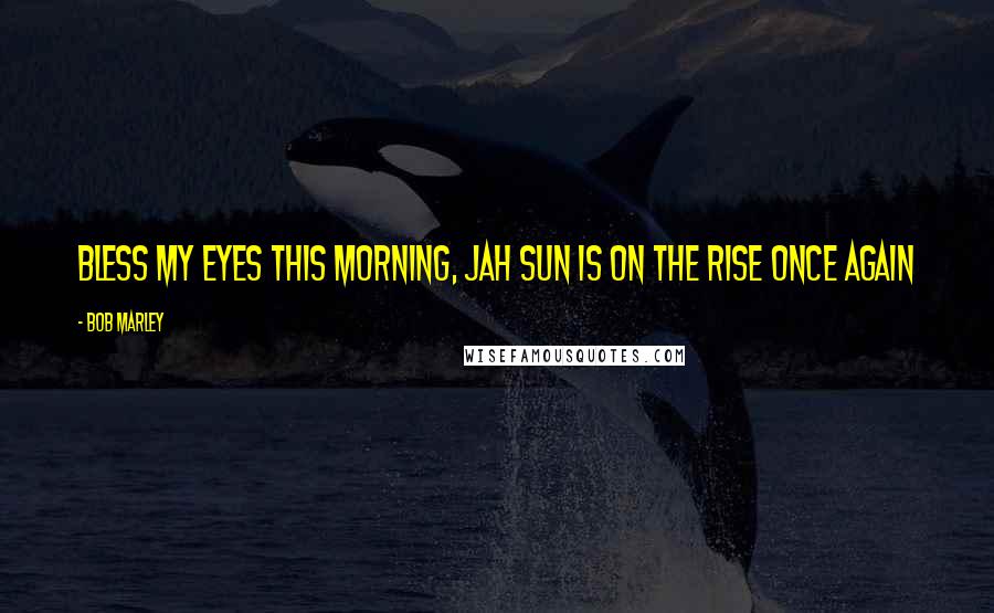 Bob Marley Quotes: Bless my eyes this morning, Jah sun is on the rise once again