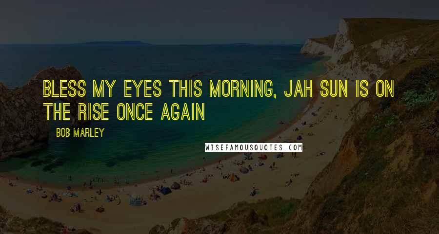 Bob Marley Quotes: Bless my eyes this morning, Jah sun is on the rise once again