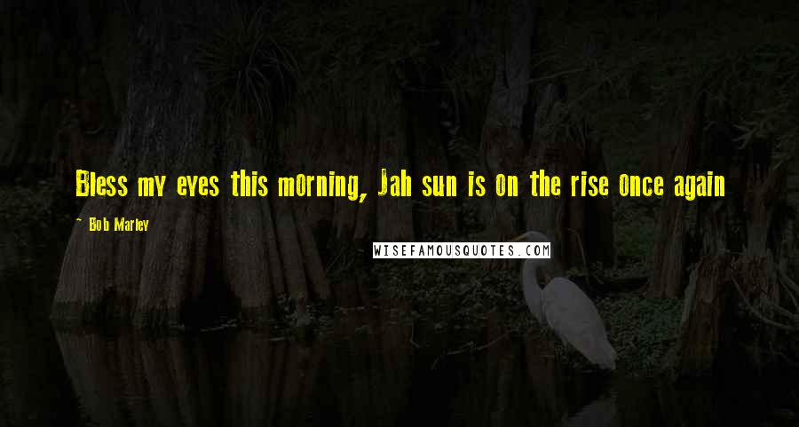 Bob Marley Quotes: Bless my eyes this morning, Jah sun is on the rise once again