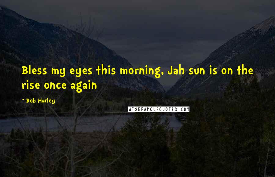 Bob Marley Quotes: Bless my eyes this morning, Jah sun is on the rise once again