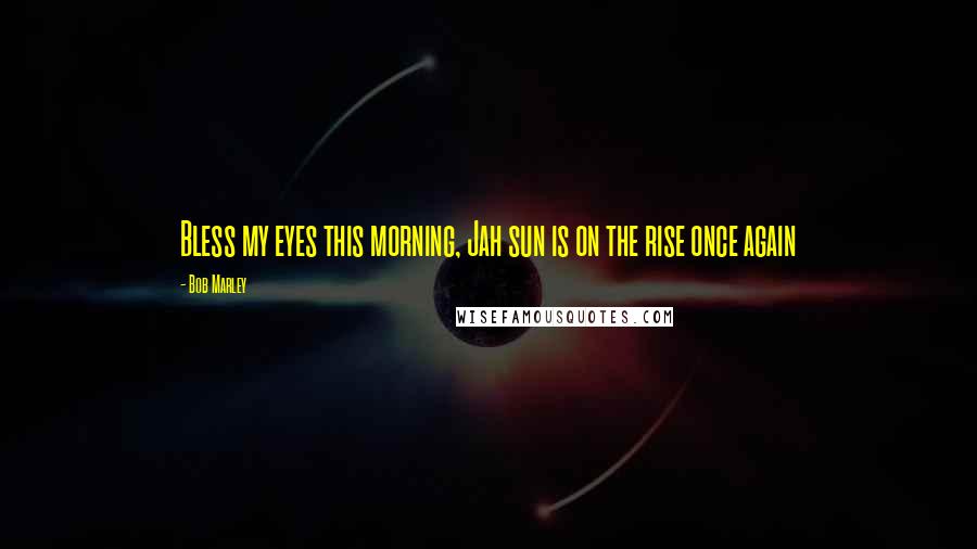 Bob Marley Quotes: Bless my eyes this morning, Jah sun is on the rise once again