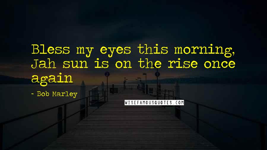 Bob Marley Quotes: Bless my eyes this morning, Jah sun is on the rise once again