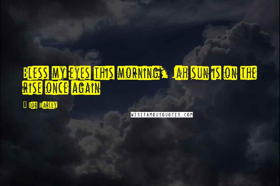 Bob Marley Quotes: Bless my eyes this morning, Jah sun is on the rise once again