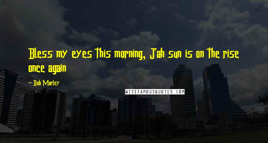 Bob Marley Quotes: Bless my eyes this morning, Jah sun is on the rise once again
