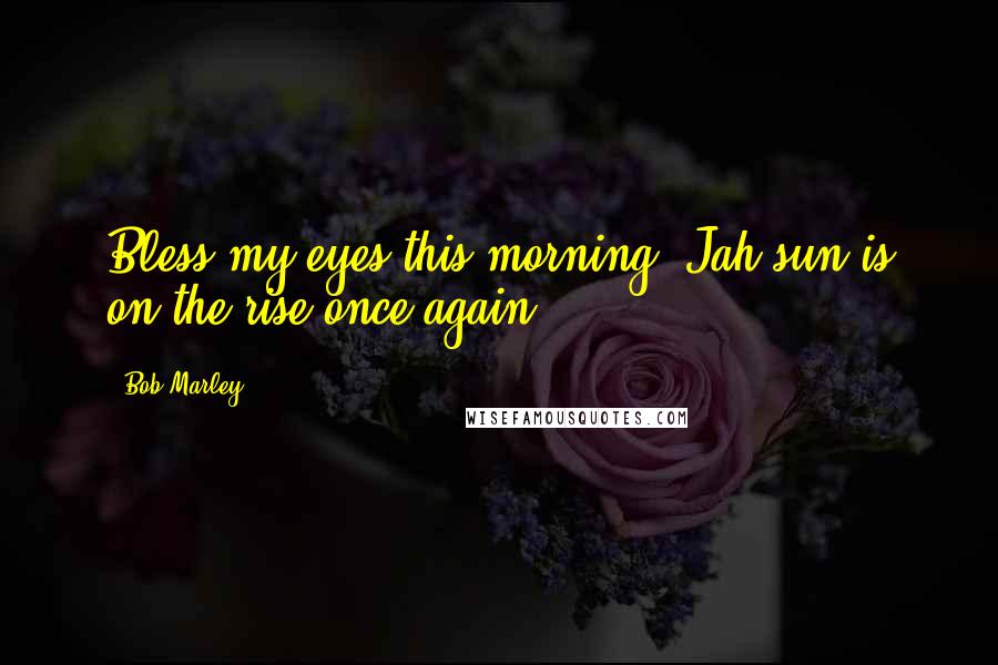 Bob Marley Quotes: Bless my eyes this morning, Jah sun is on the rise once again