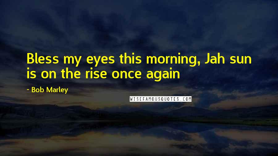 Bob Marley Quotes: Bless my eyes this morning, Jah sun is on the rise once again