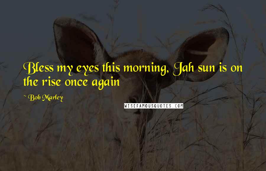 Bob Marley Quotes: Bless my eyes this morning, Jah sun is on the rise once again