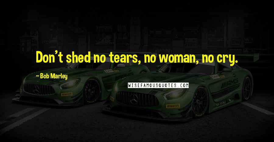 Bob Marley Quotes: Don't shed no tears, no woman, no cry.