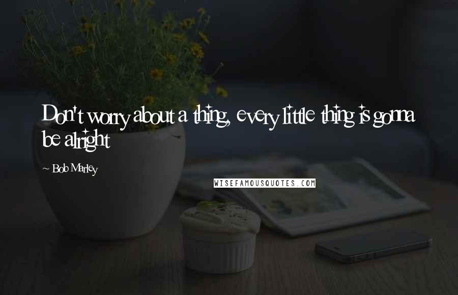 Bob Marley Quotes: Don't worry about a thing, every little thing is gonna be alright