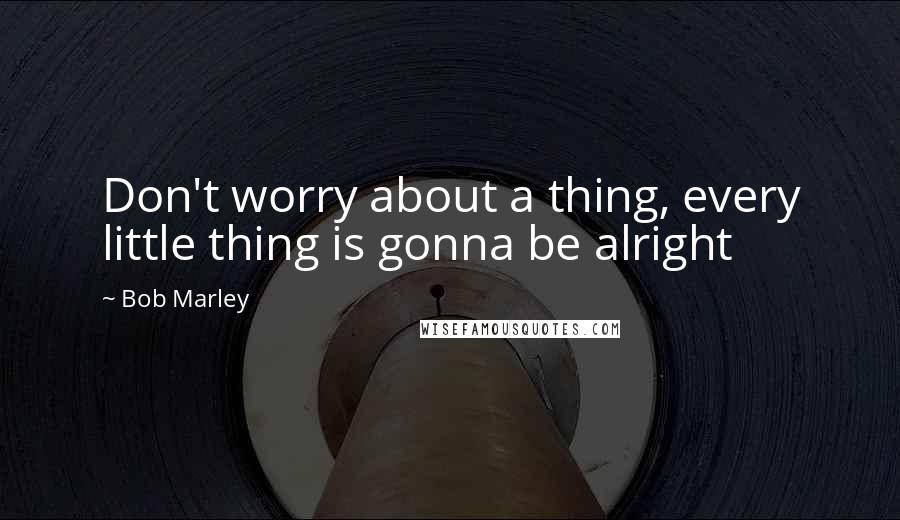 Bob Marley Quotes: Don't worry about a thing, every little thing is gonna be alright