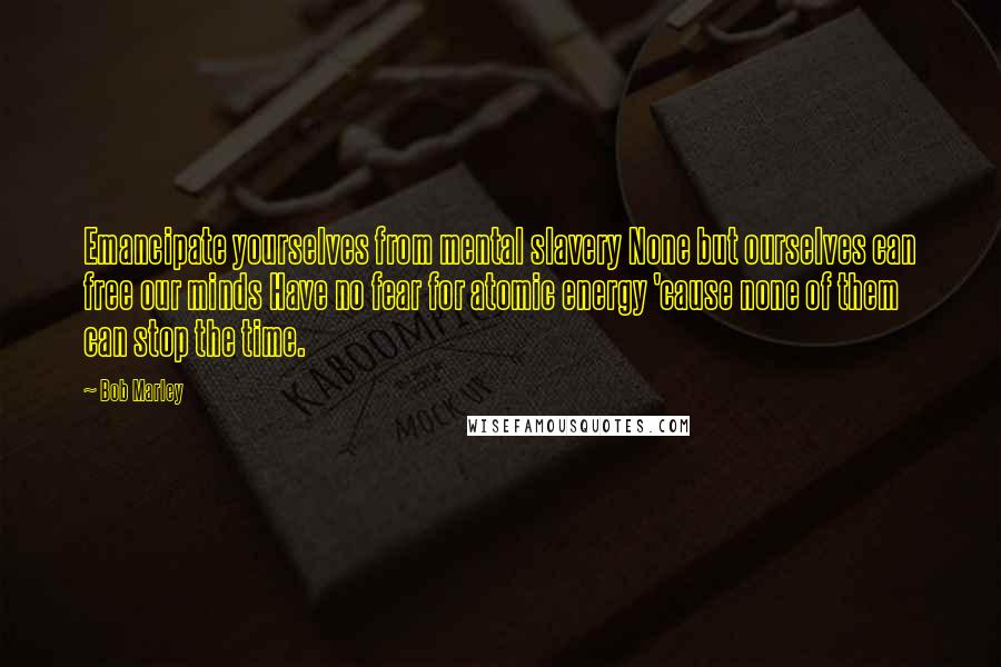 Bob Marley Quotes: Emancipate yourselves from mental slavery None but ourselves can free our minds Have no fear for atomic energy 'cause none of them can stop the time.