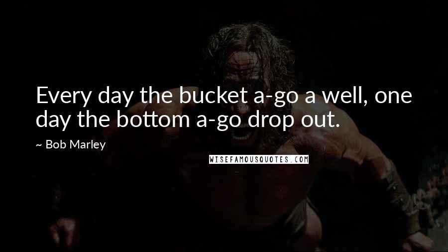 Bob Marley Quotes: Every day the bucket a-go a well, one day the bottom a-go drop out.