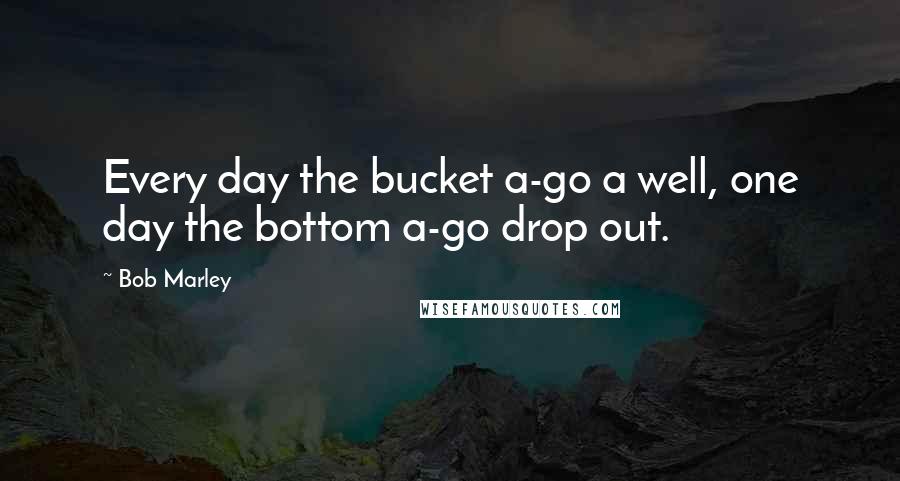 Bob Marley Quotes: Every day the bucket a-go a well, one day the bottom a-go drop out.