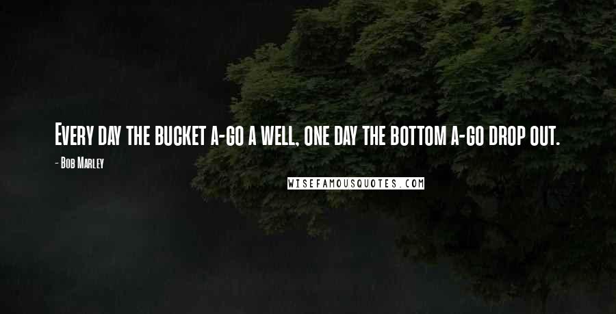 Bob Marley Quotes: Every day the bucket a-go a well, one day the bottom a-go drop out.