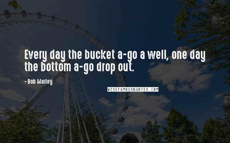 Bob Marley Quotes: Every day the bucket a-go a well, one day the bottom a-go drop out.