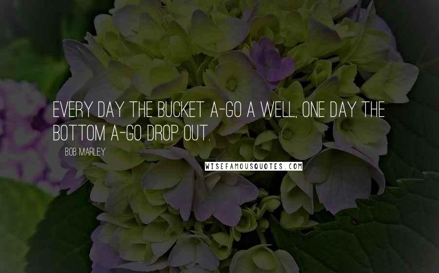 Bob Marley Quotes: Every day the bucket a-go a well, one day the bottom a-go drop out.