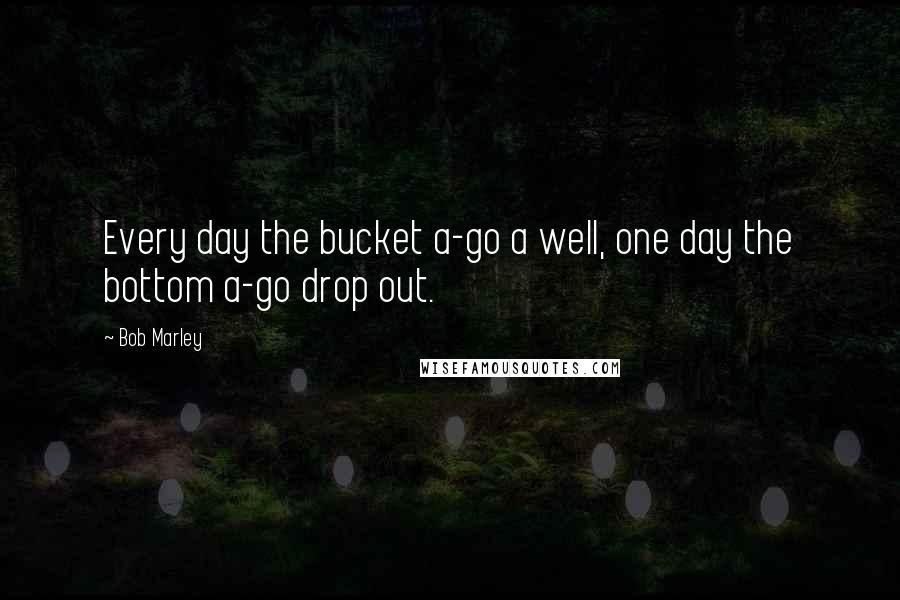 Bob Marley Quotes: Every day the bucket a-go a well, one day the bottom a-go drop out.