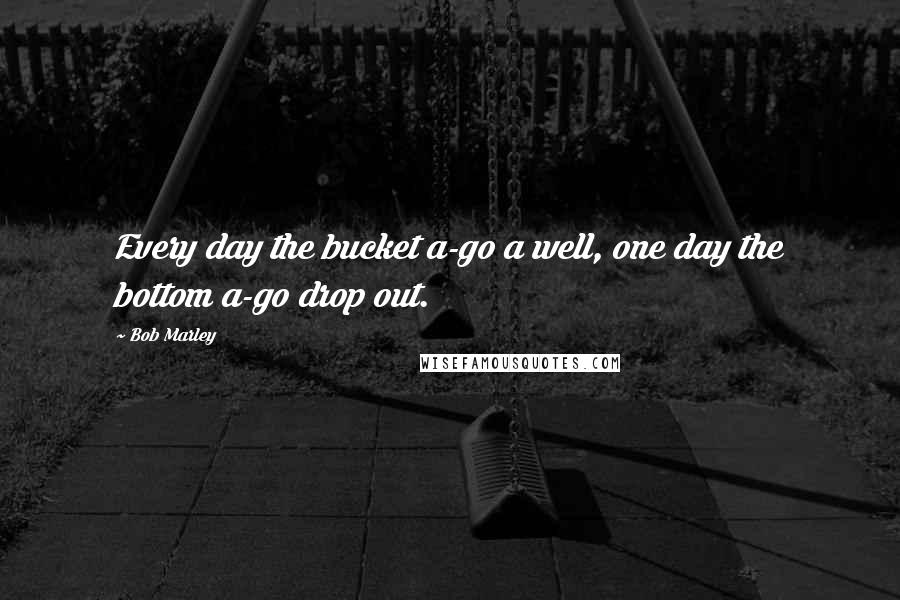 Bob Marley Quotes: Every day the bucket a-go a well, one day the bottom a-go drop out.