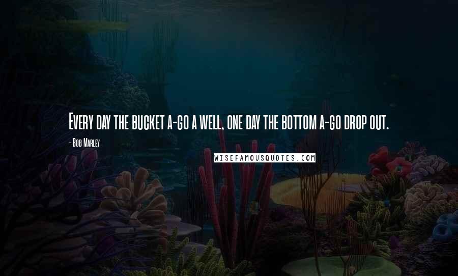 Bob Marley Quotes: Every day the bucket a-go a well, one day the bottom a-go drop out.