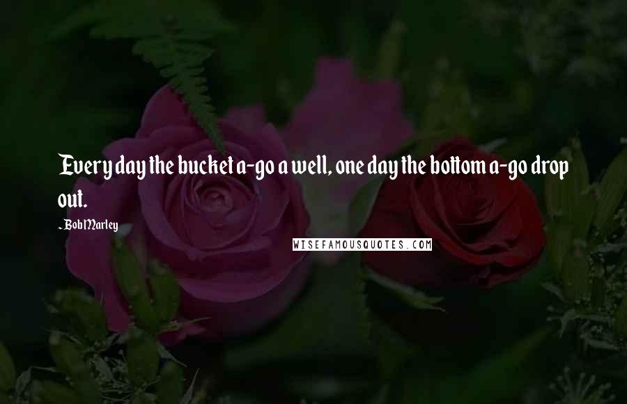 Bob Marley Quotes: Every day the bucket a-go a well, one day the bottom a-go drop out.