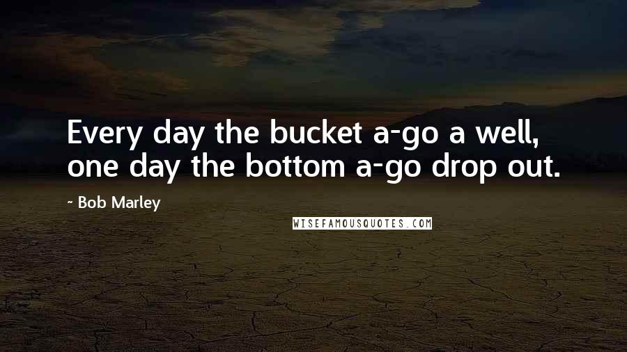 Bob Marley Quotes: Every day the bucket a-go a well, one day the bottom a-go drop out.