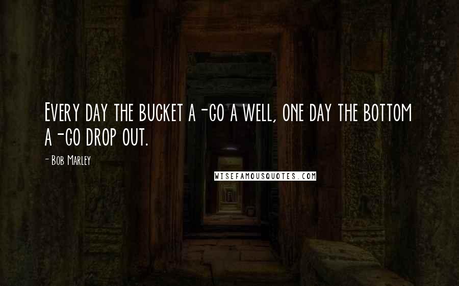 Bob Marley Quotes: Every day the bucket a-go a well, one day the bottom a-go drop out.