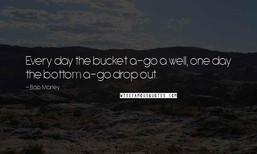 Bob Marley Quotes: Every day the bucket a-go a well, one day the bottom a-go drop out.