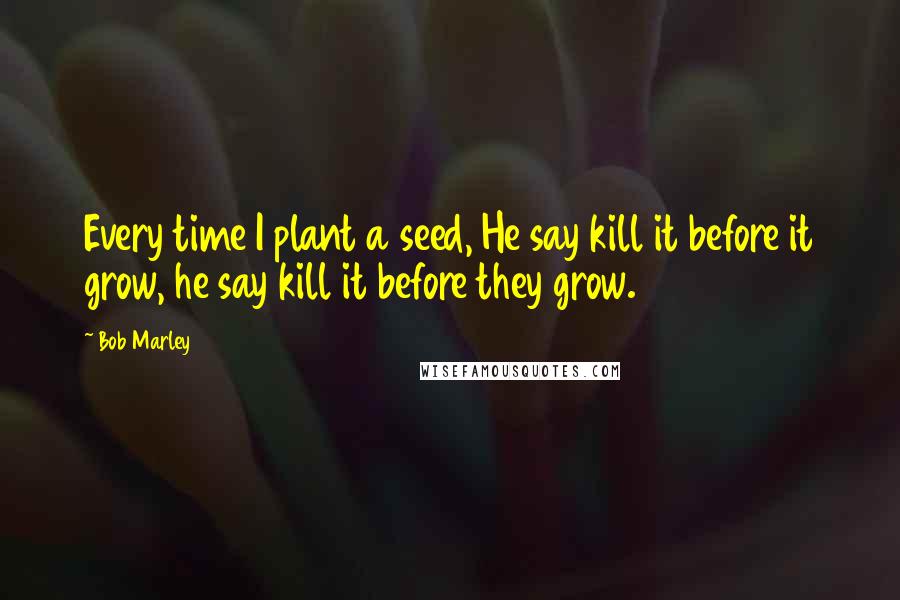 Bob Marley Quotes: Every time I plant a seed, He say kill it before it grow, he say kill it before they grow.