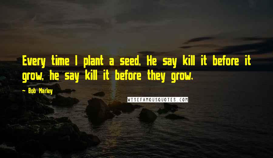 Bob Marley Quotes: Every time I plant a seed, He say kill it before it grow, he say kill it before they grow.